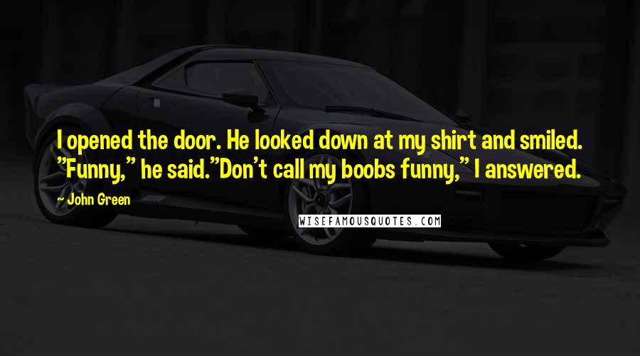 John Green Quotes: I opened the door. He looked down at my shirt and smiled. "Funny," he said."Don't call my boobs funny," I answered.