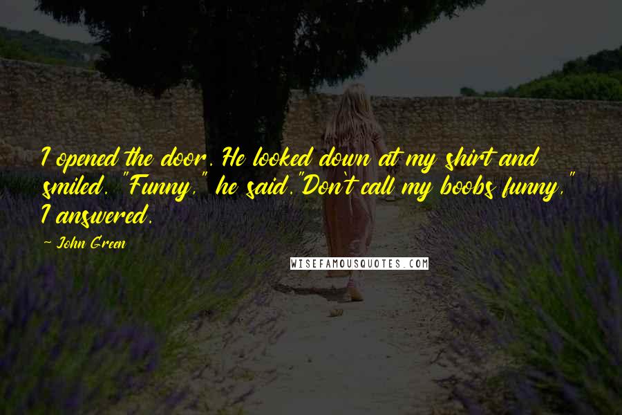 John Green Quotes: I opened the door. He looked down at my shirt and smiled. "Funny," he said."Don't call my boobs funny," I answered.