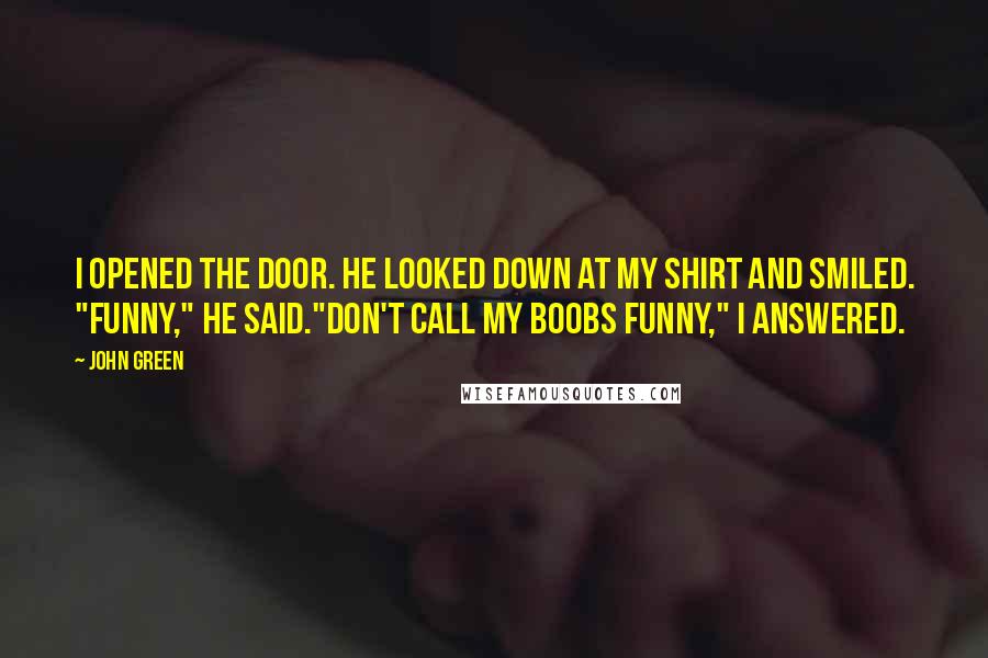 John Green Quotes: I opened the door. He looked down at my shirt and smiled. "Funny," he said."Don't call my boobs funny," I answered.