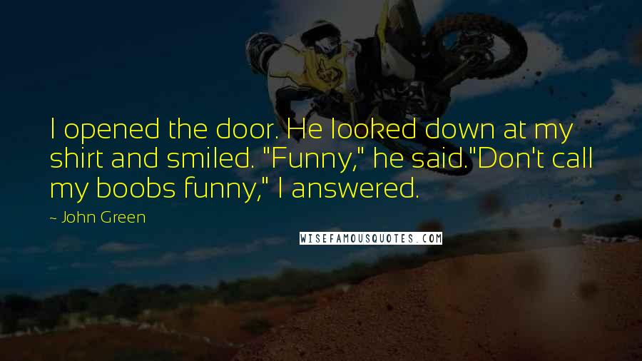 John Green Quotes: I opened the door. He looked down at my shirt and smiled. "Funny," he said."Don't call my boobs funny," I answered.