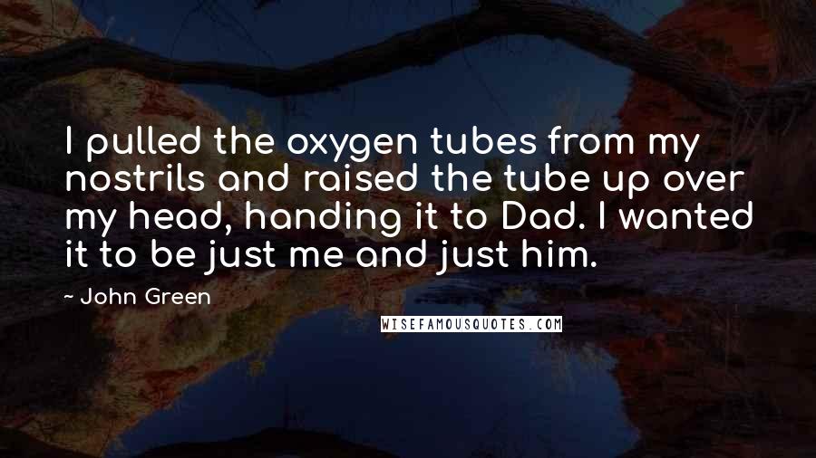 John Green Quotes: I pulled the oxygen tubes from my nostrils and raised the tube up over my head, handing it to Dad. I wanted it to be just me and just him.