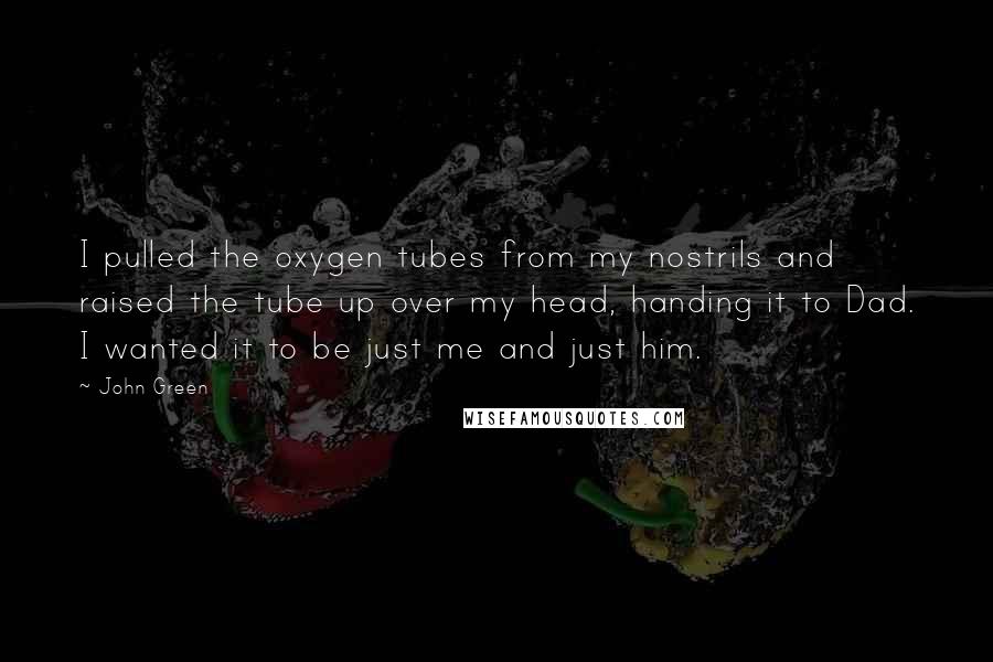 John Green Quotes: I pulled the oxygen tubes from my nostrils and raised the tube up over my head, handing it to Dad. I wanted it to be just me and just him.