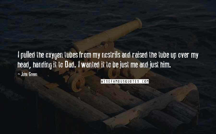 John Green Quotes: I pulled the oxygen tubes from my nostrils and raised the tube up over my head, handing it to Dad. I wanted it to be just me and just him.