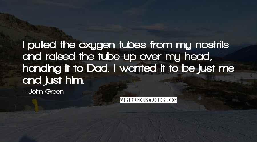 John Green Quotes: I pulled the oxygen tubes from my nostrils and raised the tube up over my head, handing it to Dad. I wanted it to be just me and just him.