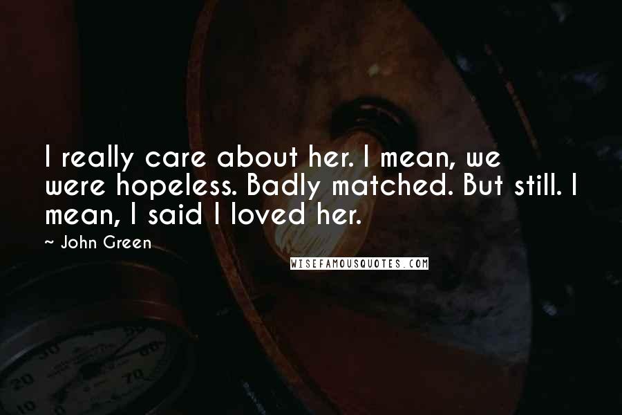 John Green Quotes: I really care about her. I mean, we were hopeless. Badly matched. But still. I mean, I said I loved her.