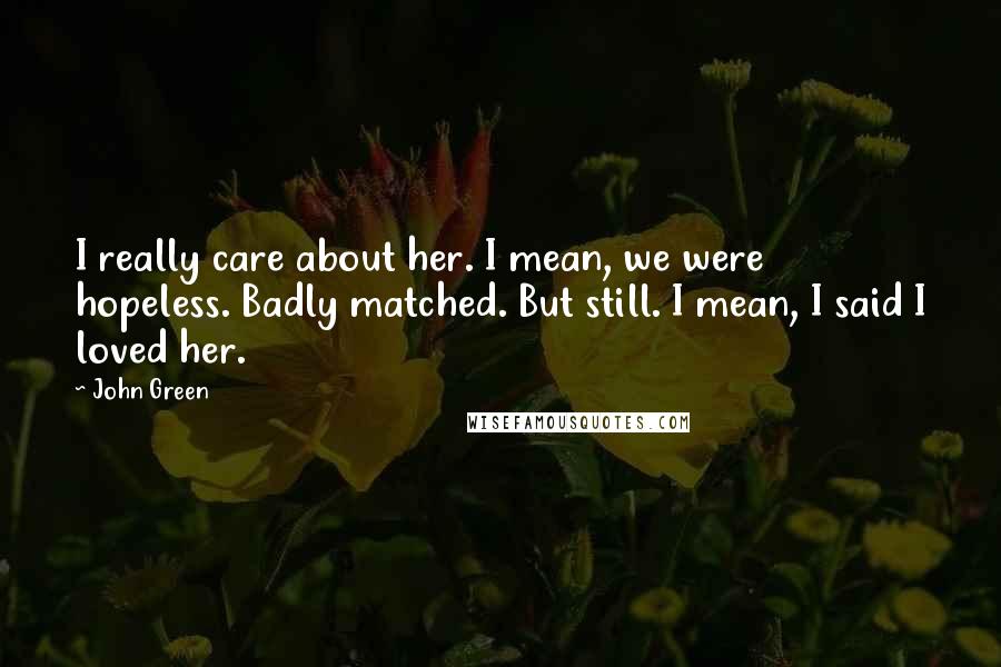 John Green Quotes: I really care about her. I mean, we were hopeless. Badly matched. But still. I mean, I said I loved her.