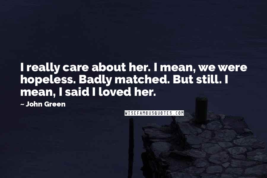 John Green Quotes: I really care about her. I mean, we were hopeless. Badly matched. But still. I mean, I said I loved her.