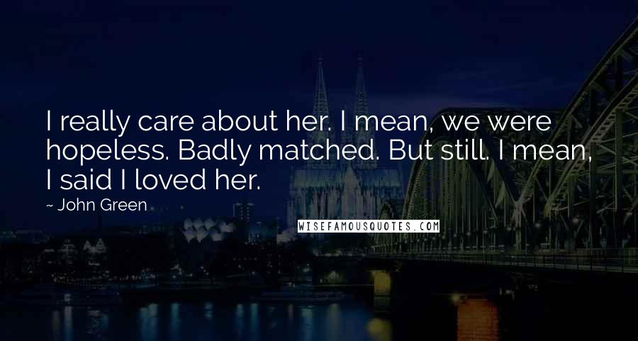 John Green Quotes: I really care about her. I mean, we were hopeless. Badly matched. But still. I mean, I said I loved her.