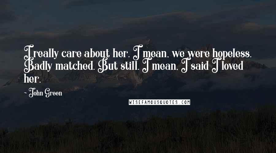 John Green Quotes: I really care about her. I mean, we were hopeless. Badly matched. But still. I mean, I said I loved her.