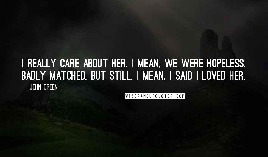 John Green Quotes: I really care about her. I mean, we were hopeless. Badly matched. But still. I mean, I said I loved her.