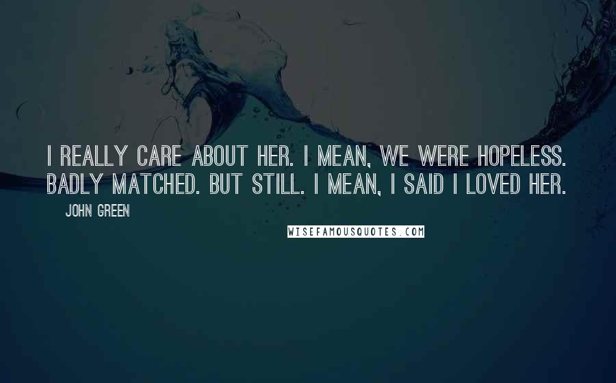 John Green Quotes: I really care about her. I mean, we were hopeless. Badly matched. But still. I mean, I said I loved her.