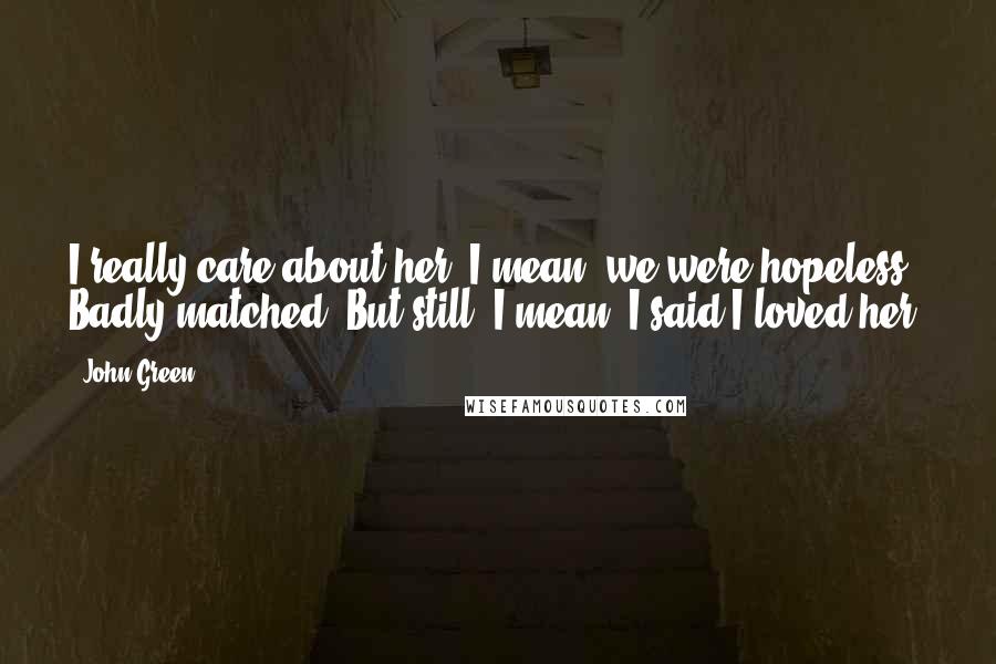 John Green Quotes: I really care about her. I mean, we were hopeless. Badly matched. But still. I mean, I said I loved her.