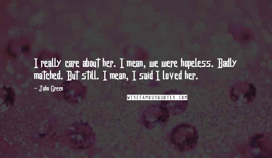John Green Quotes: I really care about her. I mean, we were hopeless. Badly matched. But still. I mean, I said I loved her.