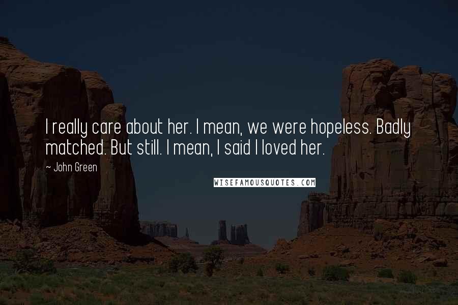 John Green Quotes: I really care about her. I mean, we were hopeless. Badly matched. But still. I mean, I said I loved her.