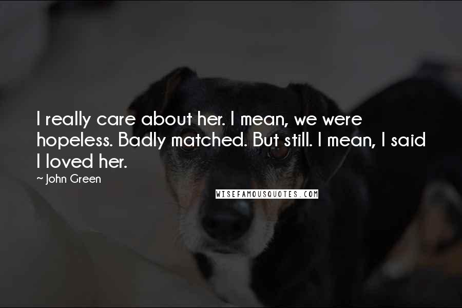 John Green Quotes: I really care about her. I mean, we were hopeless. Badly matched. But still. I mean, I said I loved her.
