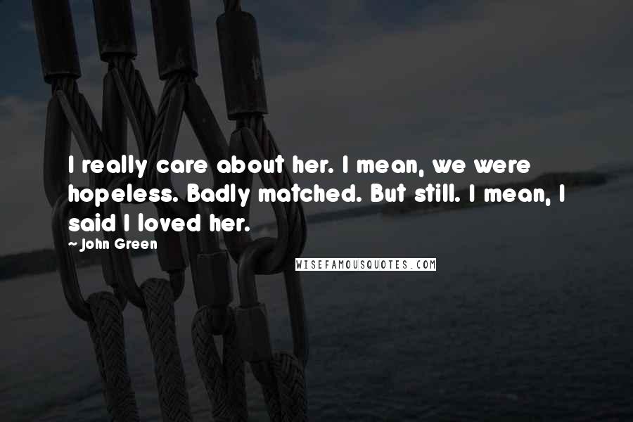 John Green Quotes: I really care about her. I mean, we were hopeless. Badly matched. But still. I mean, I said I loved her.