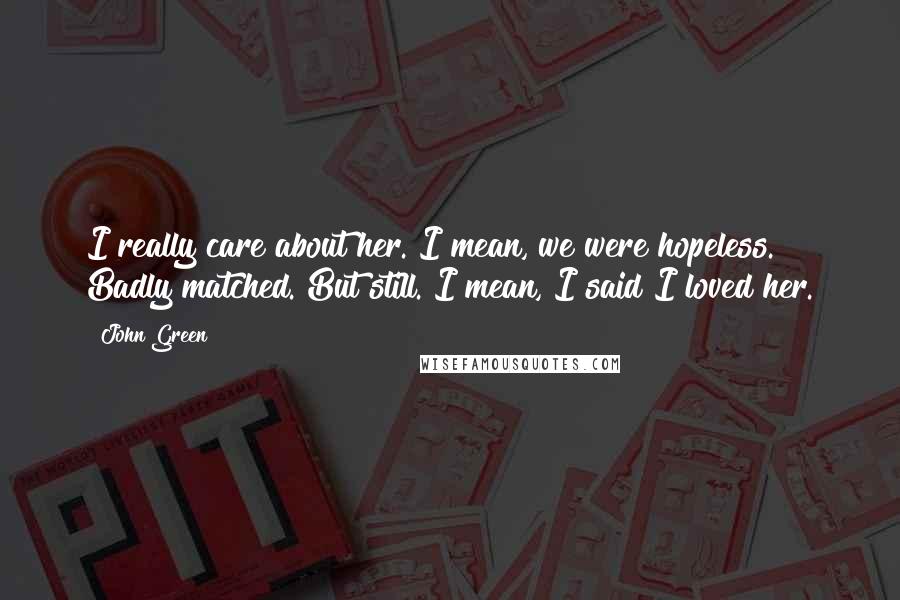 John Green Quotes: I really care about her. I mean, we were hopeless. Badly matched. But still. I mean, I said I loved her.