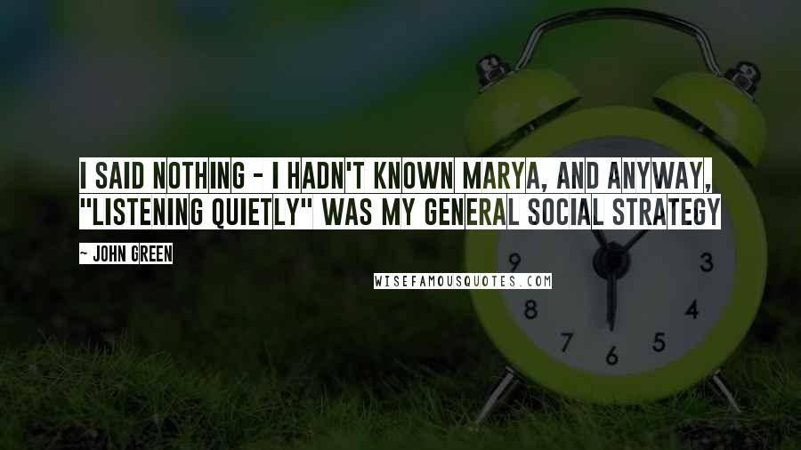 John Green Quotes: I said nothing - I hadn't known Marya, and anyway, "listening quietly" was my general social strategy