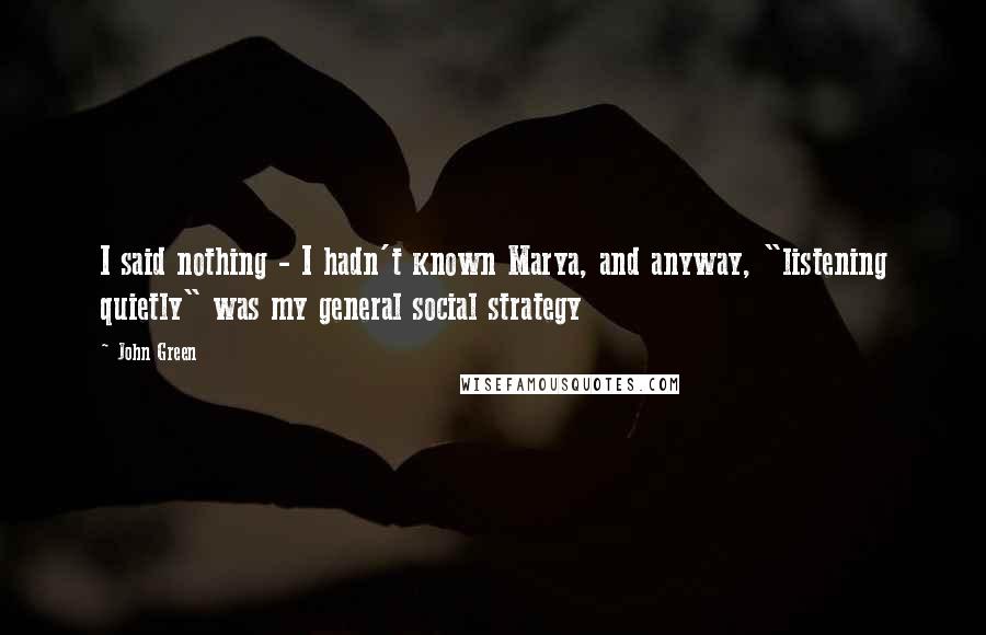 John Green Quotes: I said nothing - I hadn't known Marya, and anyway, "listening quietly" was my general social strategy