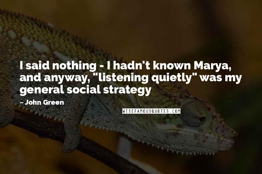 John Green Quotes: I said nothing - I hadn't known Marya, and anyway, "listening quietly" was my general social strategy