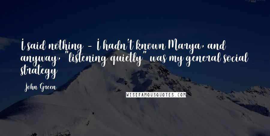 John Green Quotes: I said nothing - I hadn't known Marya, and anyway, "listening quietly" was my general social strategy