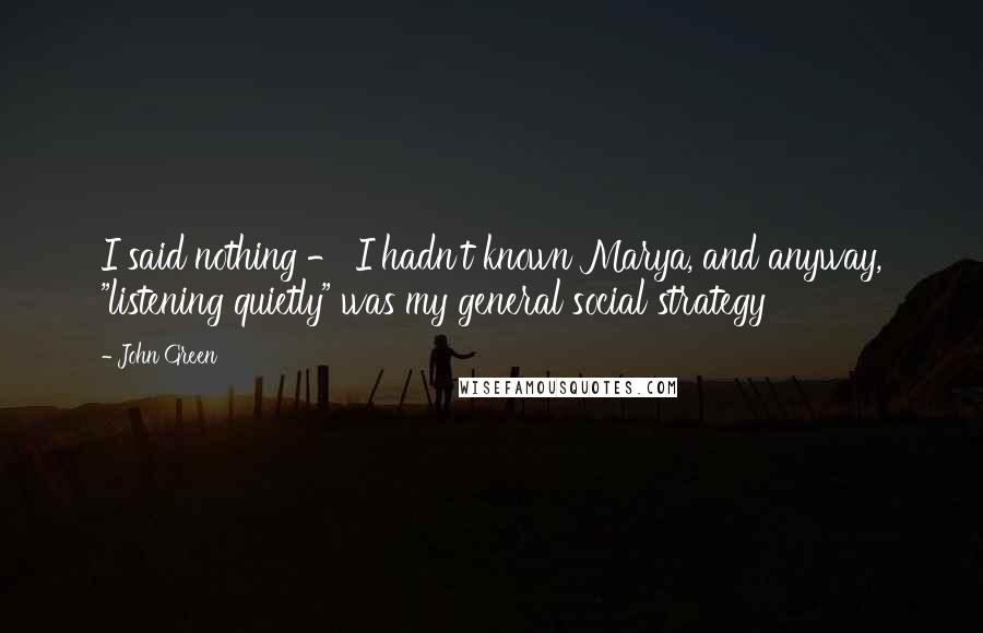 John Green Quotes: I said nothing - I hadn't known Marya, and anyway, "listening quietly" was my general social strategy