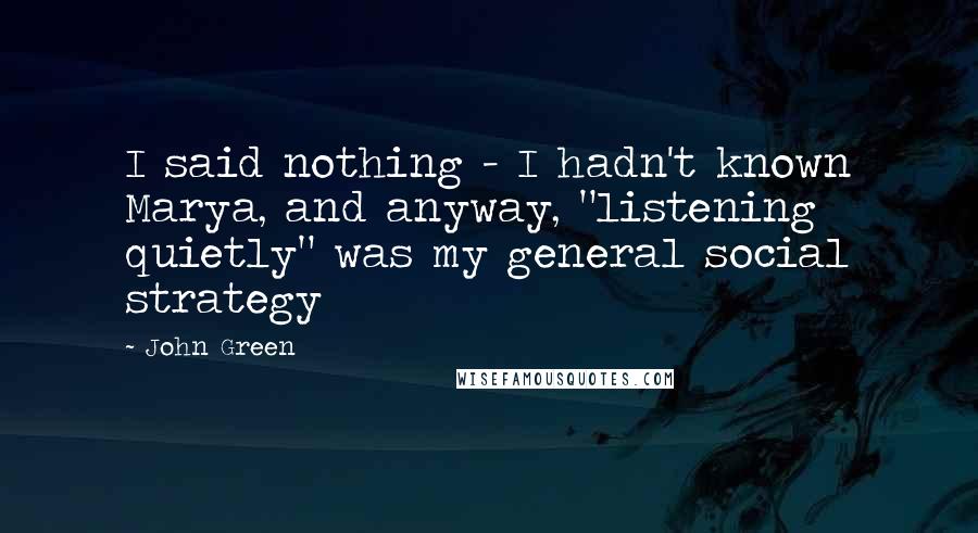 John Green Quotes: I said nothing - I hadn't known Marya, and anyway, "listening quietly" was my general social strategy