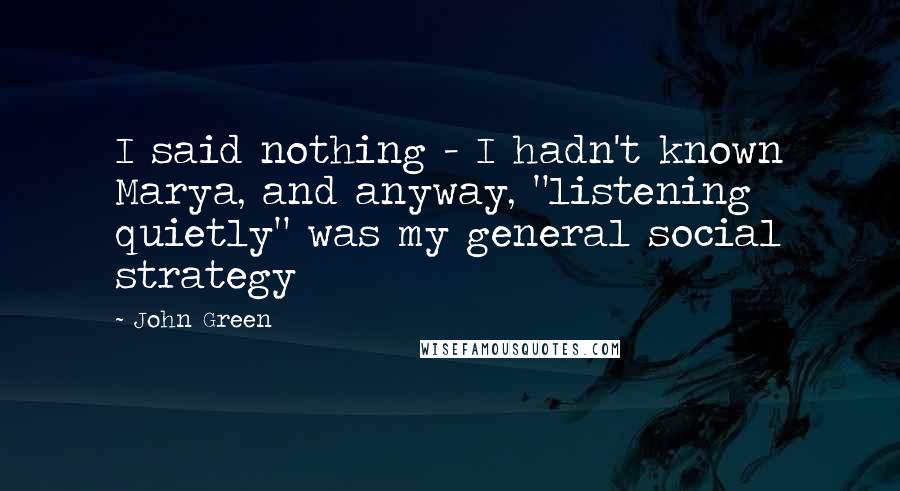 John Green Quotes: I said nothing - I hadn't known Marya, and anyway, "listening quietly" was my general social strategy