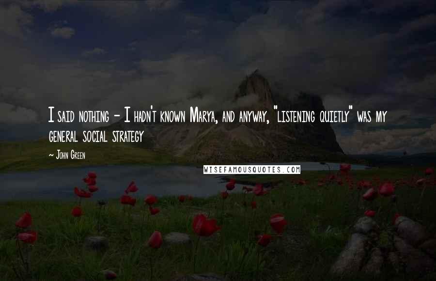 John Green Quotes: I said nothing - I hadn't known Marya, and anyway, "listening quietly" was my general social strategy
