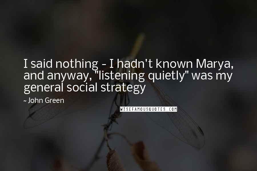 John Green Quotes: I said nothing - I hadn't known Marya, and anyway, "listening quietly" was my general social strategy