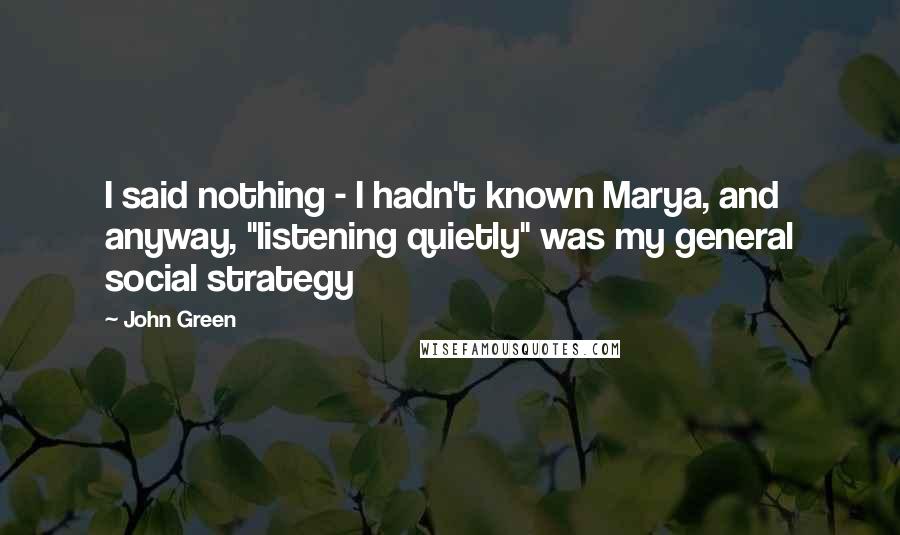 John Green Quotes: I said nothing - I hadn't known Marya, and anyway, "listening quietly" was my general social strategy