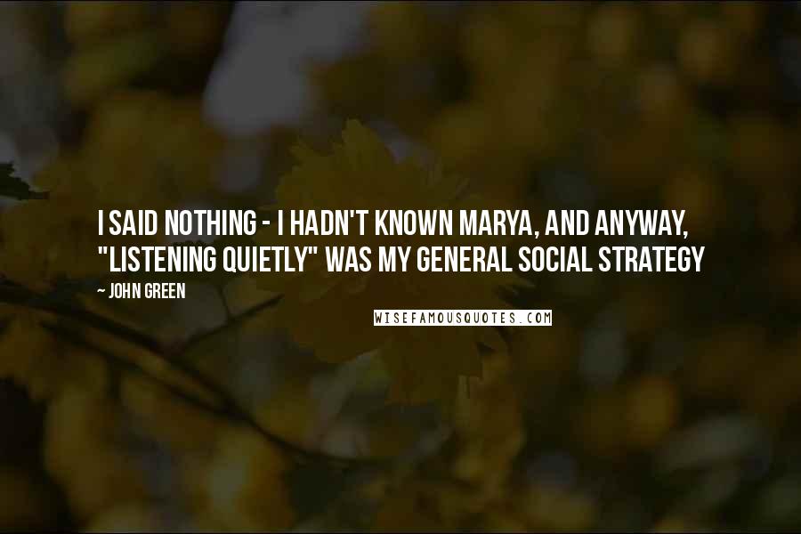 John Green Quotes: I said nothing - I hadn't known Marya, and anyway, "listening quietly" was my general social strategy