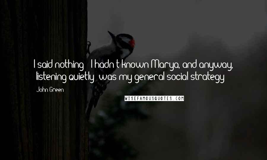 John Green Quotes: I said nothing - I hadn't known Marya, and anyway, "listening quietly" was my general social strategy