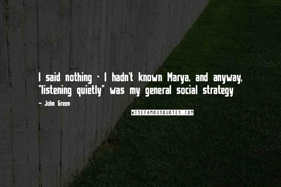 John Green Quotes: I said nothing - I hadn't known Marya, and anyway, "listening quietly" was my general social strategy