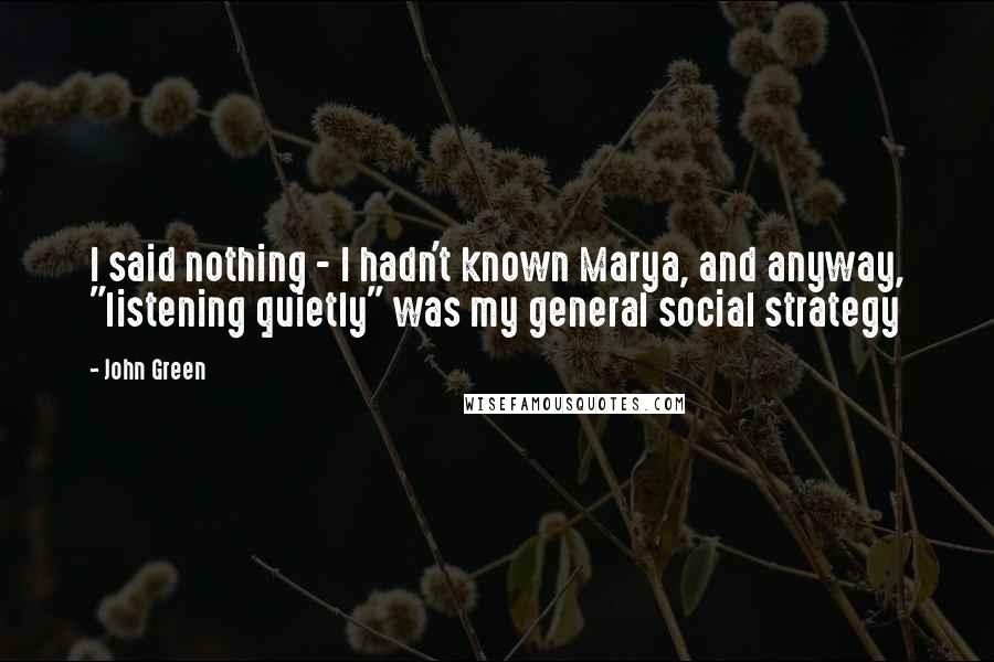 John Green Quotes: I said nothing - I hadn't known Marya, and anyway, "listening quietly" was my general social strategy