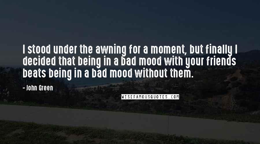 John Green Quotes: I stood under the awning for a moment, but finally I decided that being in a bad mood with your friends beats being in a bad mood without them.