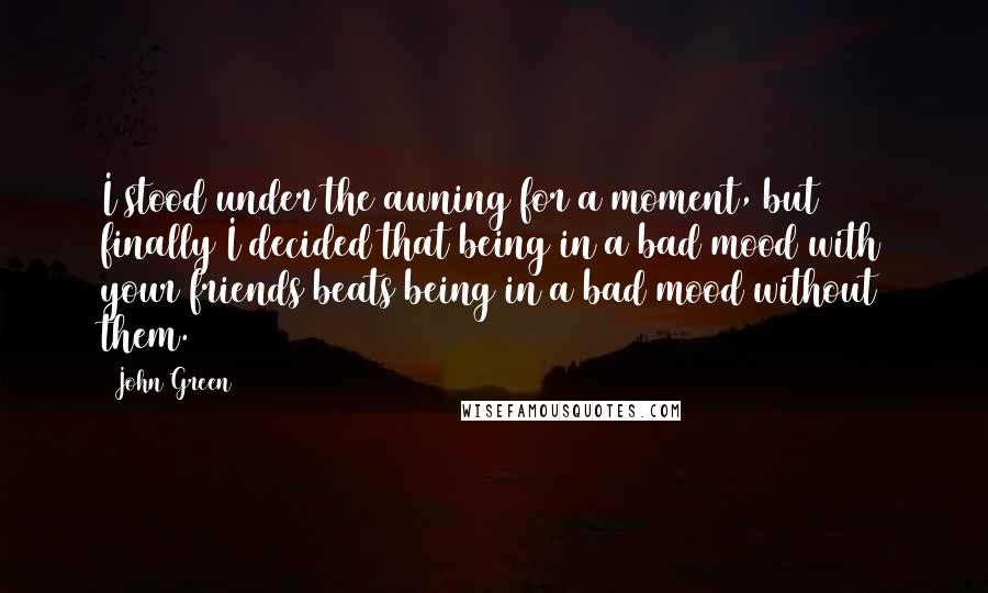 John Green Quotes: I stood under the awning for a moment, but finally I decided that being in a bad mood with your friends beats being in a bad mood without them.