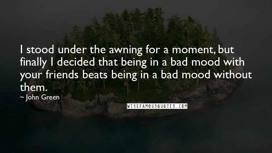 John Green Quotes: I stood under the awning for a moment, but finally I decided that being in a bad mood with your friends beats being in a bad mood without them.