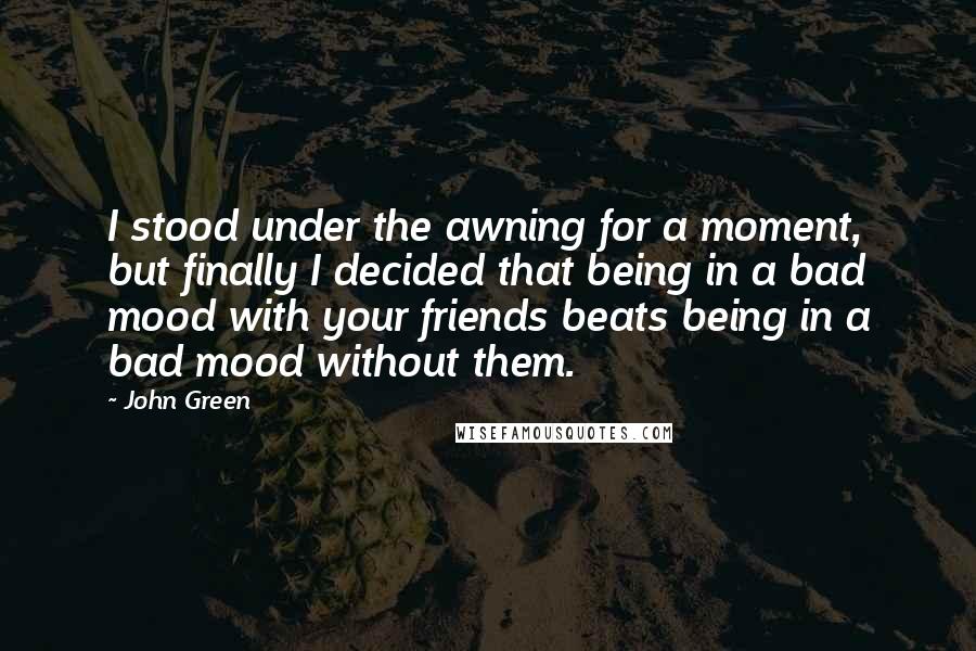 John Green Quotes: I stood under the awning for a moment, but finally I decided that being in a bad mood with your friends beats being in a bad mood without them.