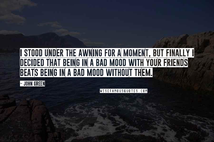 John Green Quotes: I stood under the awning for a moment, but finally I decided that being in a bad mood with your friends beats being in a bad mood without them.