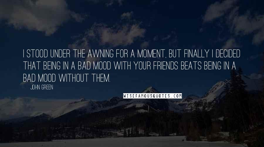 John Green Quotes: I stood under the awning for a moment, but finally I decided that being in a bad mood with your friends beats being in a bad mood without them.