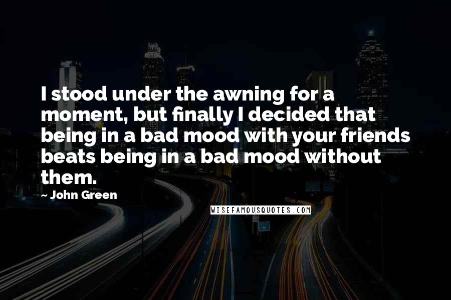 John Green Quotes: I stood under the awning for a moment, but finally I decided that being in a bad mood with your friends beats being in a bad mood without them.