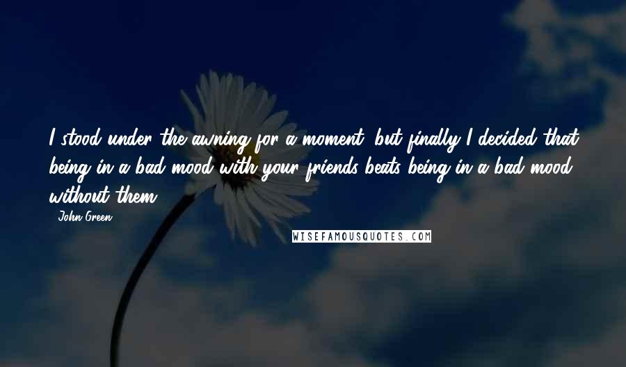 John Green Quotes: I stood under the awning for a moment, but finally I decided that being in a bad mood with your friends beats being in a bad mood without them.