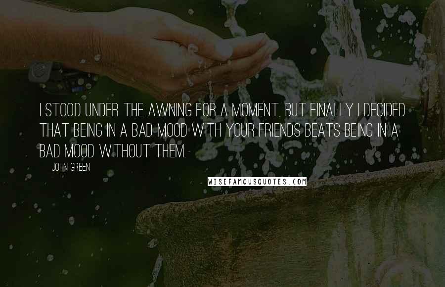 John Green Quotes: I stood under the awning for a moment, but finally I decided that being in a bad mood with your friends beats being in a bad mood without them.