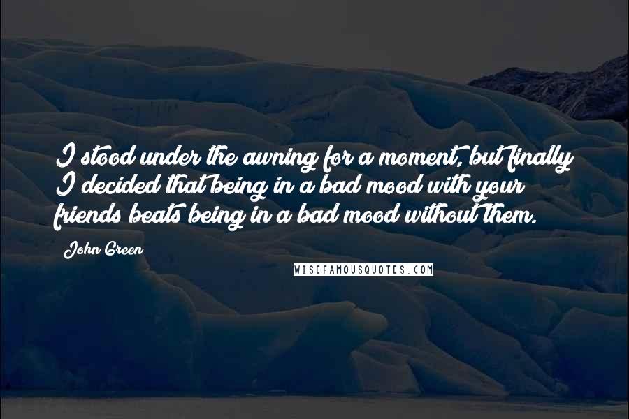 John Green Quotes: I stood under the awning for a moment, but finally I decided that being in a bad mood with your friends beats being in a bad mood without them.