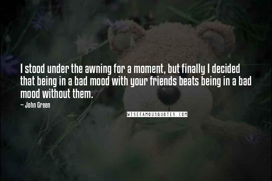 John Green Quotes: I stood under the awning for a moment, but finally I decided that being in a bad mood with your friends beats being in a bad mood without them.