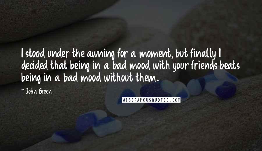 John Green Quotes: I stood under the awning for a moment, but finally I decided that being in a bad mood with your friends beats being in a bad mood without them.