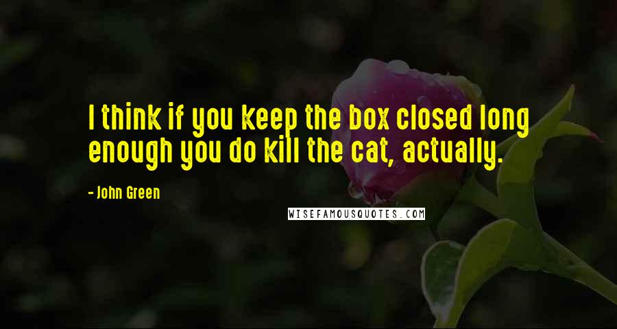 John Green Quotes: I think if you keep the box closed long enough you do kill the cat, actually.