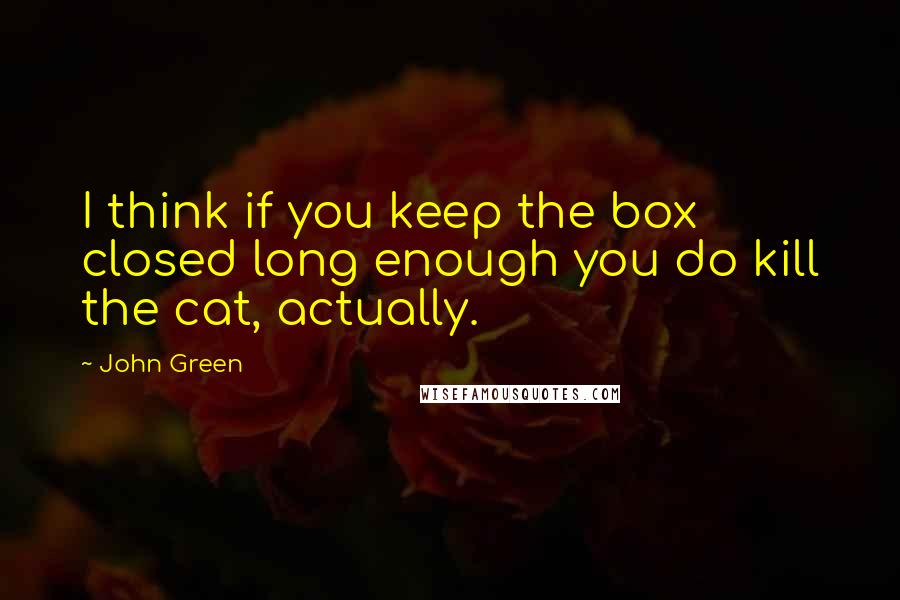 John Green Quotes: I think if you keep the box closed long enough you do kill the cat, actually.