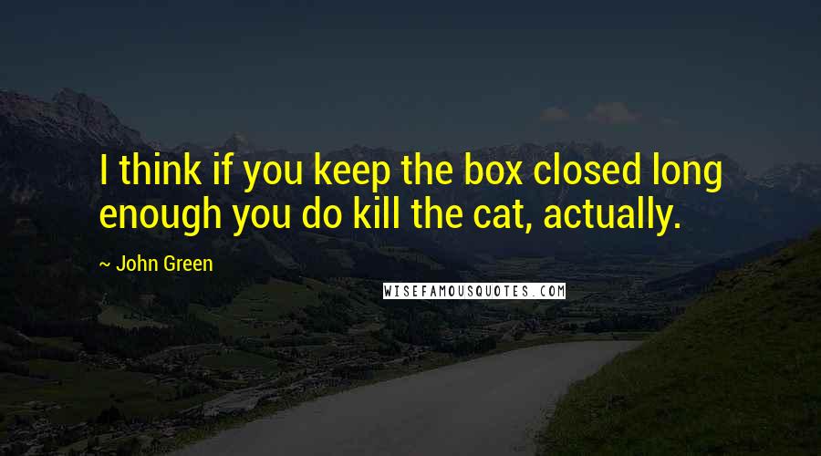 John Green Quotes: I think if you keep the box closed long enough you do kill the cat, actually.